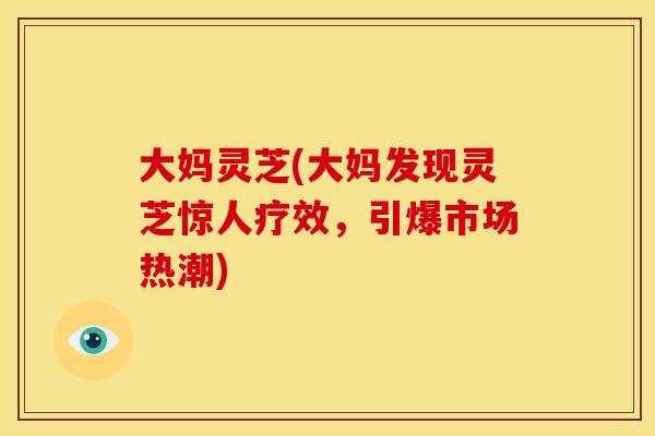 大妈灵芝(大妈发现灵芝惊人疗效,引爆市场热潮)