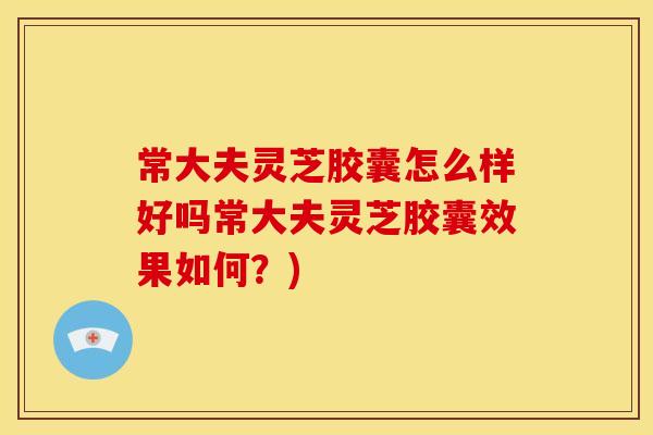常大夫灵芝胶囊怎么样好吗常大夫灵芝胶囊效果如何?)
