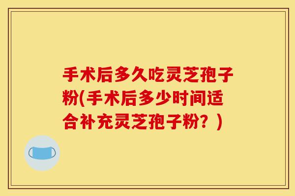 手术后多久吃灵芝孢子粉(手术后多少时间适合补充灵芝孢子粉?)