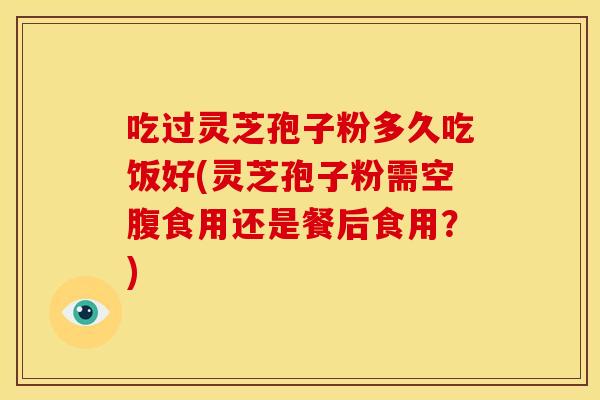 吃过灵芝孢子粉多久吃饭好(灵芝孢子粉需空腹食用还是餐后食用？)