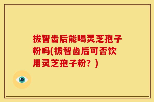 拔智齿后能喝灵芝孢子粉吗(拔智齿后可否饮用灵芝孢子粉?)