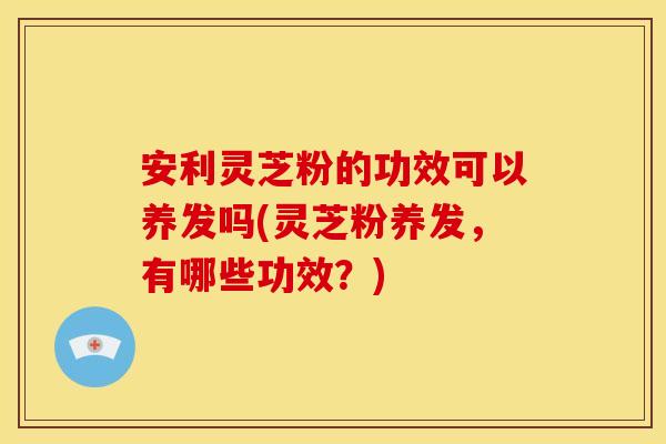 安利灵芝粉的功效可以养发吗(灵芝粉养发,有哪些功效?)