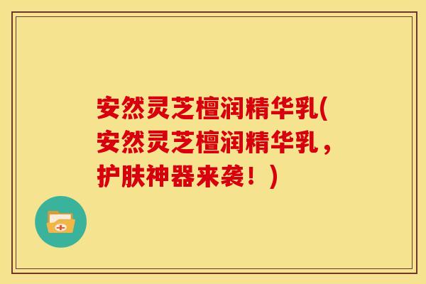 安然灵芝檀润精华乳(安然灵芝檀润精华乳,护肤神器来袭!)