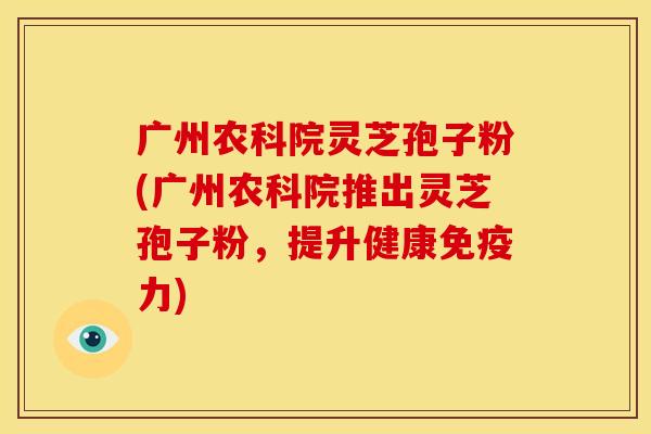 广州农科院灵芝孢子粉(广州农科院推出灵芝孢子粉,提升健康免疫力)