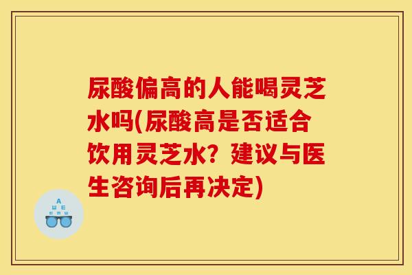尿酸偏高的人能喝灵芝水吗(尿酸高是否适合饮用灵芝水?建议与医生咨询后再决定)