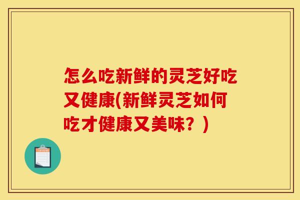 怎么吃新鲜的灵芝好吃又健康(新鲜灵芝如何吃才健康又美味?)