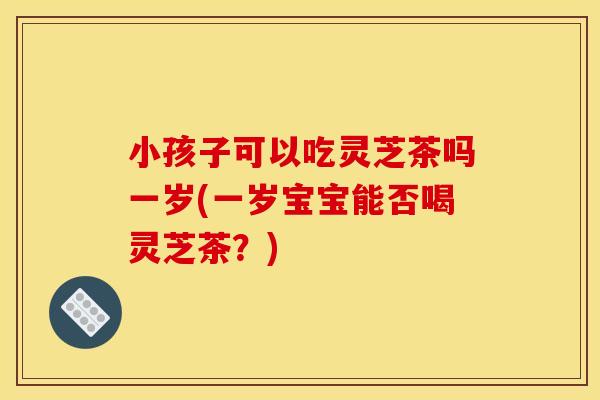 小孩子可以吃灵芝茶吗一岁(一岁宝宝能否喝灵芝茶?)