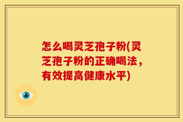 怎么喝灵芝孢子粉(灵芝孢子粉的正确喝法,有效提高健康水平)