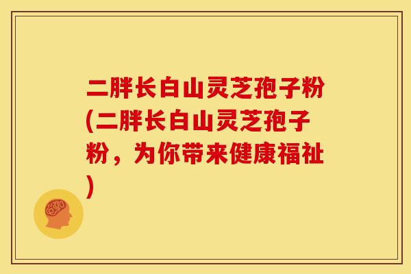 二胖长白山灵芝孢子粉(二胖长白山灵芝孢子粉，为你带来健康福祉)