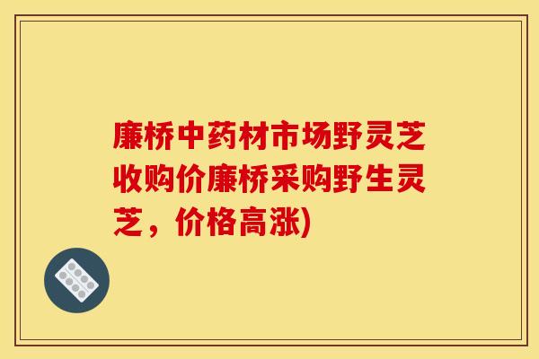 廉桥中药材市场野灵芝收购价廉桥采购野生灵芝,价格高涨)
