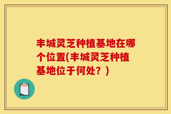 丰城灵芝种植基地在哪个位置(丰城灵芝种植基地位于何处?)