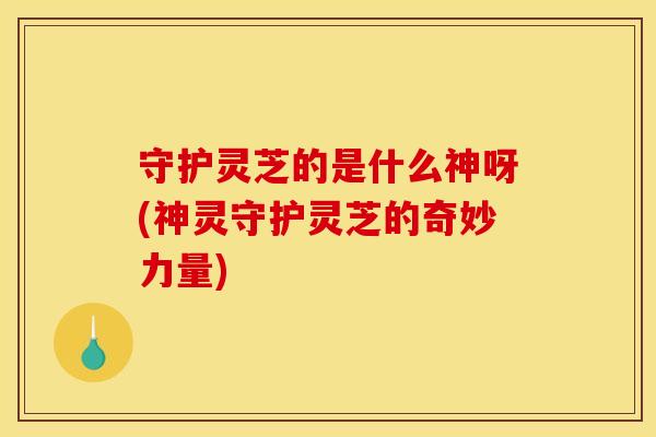 守护灵芝的是什么神呀(神灵守护灵芝的奇妙力量)
