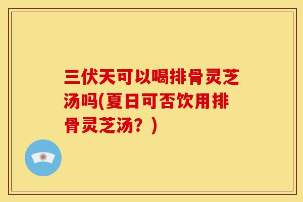 三伏天可以喝排骨灵芝汤吗(夏日可否饮用排骨灵芝汤？)