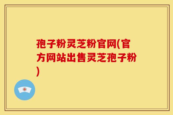 孢子粉灵芝粉官网(官方网站出售灵芝孢子粉)