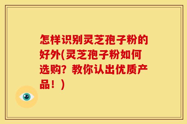 怎样识别灵芝孢子粉的好外(灵芝孢子粉如何选购?教你认出优质产品!)