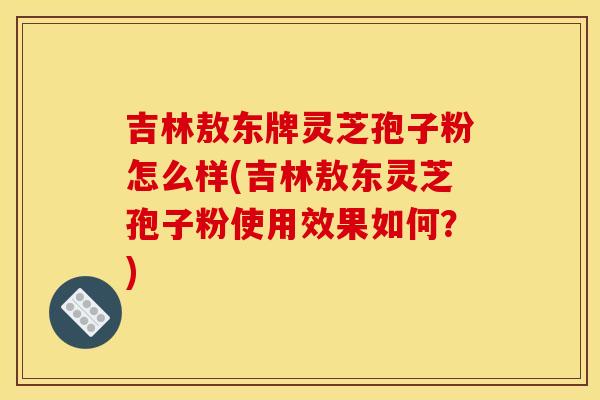 吉林敖东牌灵芝孢子粉怎么样(吉林敖东灵芝孢子粉使用效果如何?)