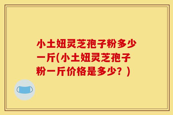 小土妞灵芝孢子粉多少一斤(小土妞灵芝孢子粉一斤价格是多少？)