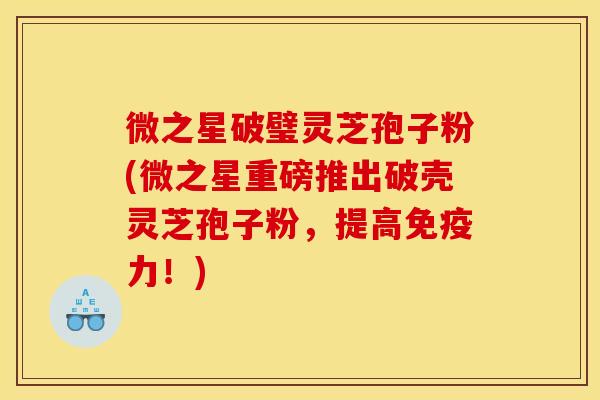 微之星破璧灵芝孢子粉(微之星重磅推出破壳灵芝孢子粉,提高免疫力!)