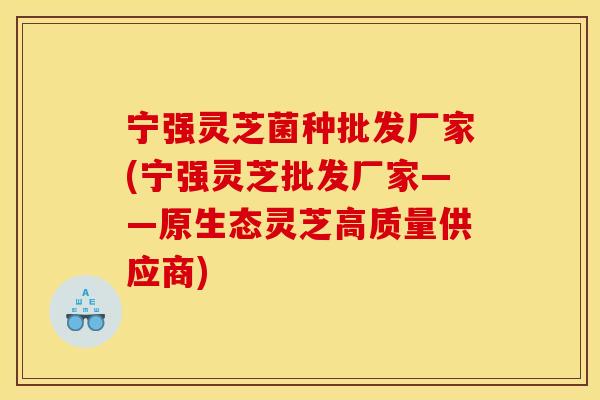宁强灵芝菌种批发厂家(宁强灵芝批发厂家——原生态灵芝高质量供应商)