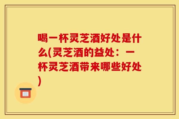 喝一杯灵芝酒好处是什么(灵芝酒的益处：一杯灵芝酒带来哪些好处)