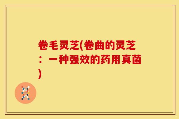 卷毛灵芝(卷曲的灵芝:一种强效的药用真菌)