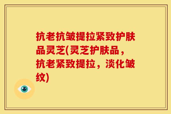 抗老抗皱提拉紧致护肤品灵芝(灵芝护肤品,抗老紧致提拉,淡化皱纹)