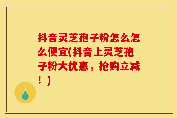 抖音灵芝孢子粉怎么怎么便宜(抖音上灵芝孢子粉大优惠,抢购立减!)