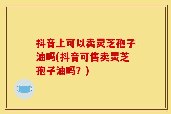 抖音上可以卖灵芝孢子油吗(抖音可售卖灵芝孢子油吗?)