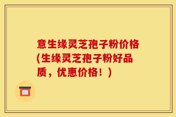意生缘灵芝孢子粉价格(生缘灵芝孢子粉好品质,优惠价格!)