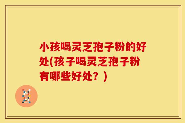 小孩喝灵芝孢子粉的好处(孩子喝灵芝孢子粉有哪些好处？)