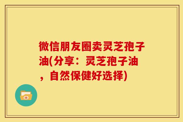 微信朋友圈卖灵芝孢子油(分享：灵芝孢子油，自然保健好选择)