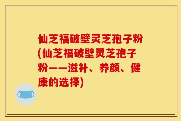 仙芝福破壁灵芝孢子粉(仙芝福破壁灵芝孢子粉——滋补、养颜、健康的选择)