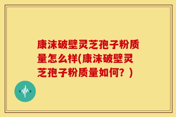 康沫破壁灵芝孢子粉质量怎么样(康沫破壁灵芝孢子粉质量如何?)