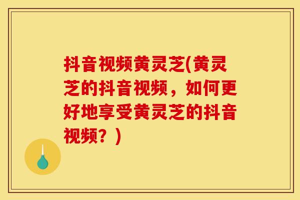 抖音视频黄灵芝(黄灵芝的抖音视频,如何更好地享受黄灵芝的抖音视频?)