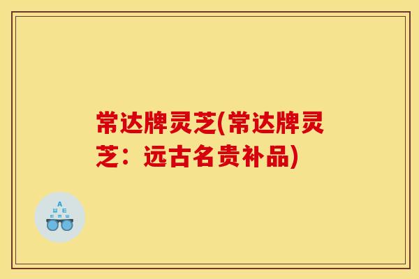 常达牌灵芝(常达牌灵芝：远古名贵补品)