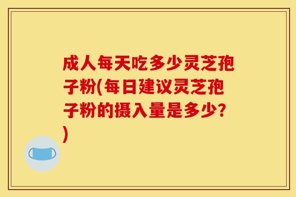 成人每天吃多少灵芝孢子粉(每日建议灵芝孢子粉的摄入量是多少?)