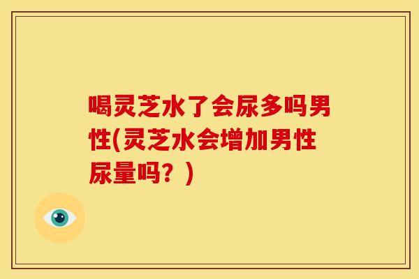 喝灵芝水了会尿多吗男性(灵芝水会增加男性尿量吗？)