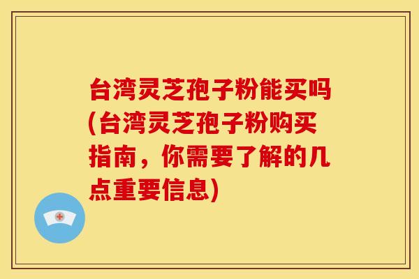 台湾灵芝孢子粉能买吗(台湾灵芝孢子粉购买指南,你需要了解的几点重要信息)