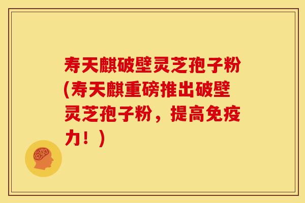 寿天麒破壁灵芝孢子粉(寿天麒重磅推出破壁灵芝孢子粉,提高免疫力!)