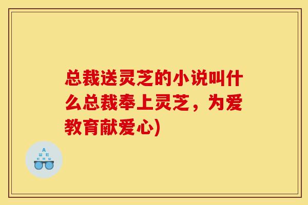 总裁送灵芝的小说叫什么总裁奉上灵芝,为爱教育献爱心)