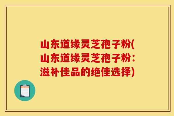 山东道缘灵芝孢子粉(山东道缘灵芝孢子粉:滋补佳品的绝佳选择)