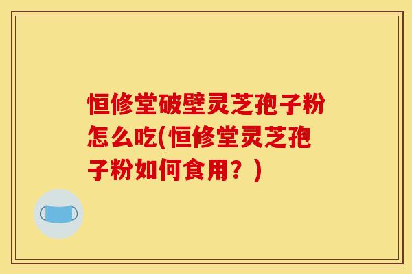 恒修堂破壁灵芝孢子粉怎么吃(恒修堂灵芝孢子粉如何食用?)