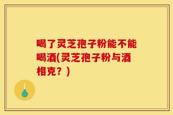 喝了灵芝孢子粉能不能喝酒(灵芝孢子粉与酒相克?)