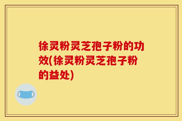 徐灵粉灵芝孢子粉的功效(徐灵粉灵芝孢子粉的益处)