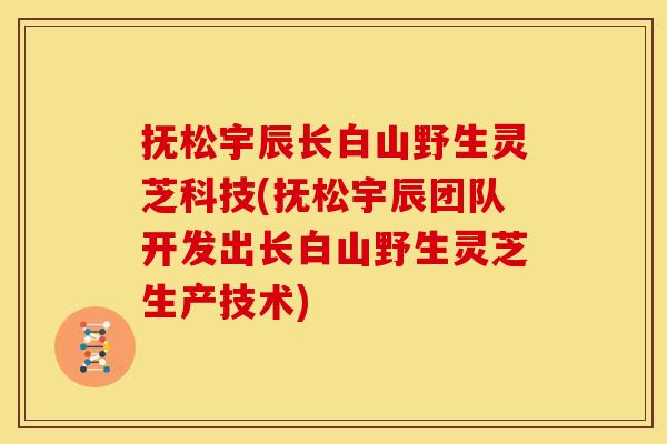 抚松宇辰长白山野生灵芝科技(抚松宇辰团队开发出长白山野生灵芝生产技术)