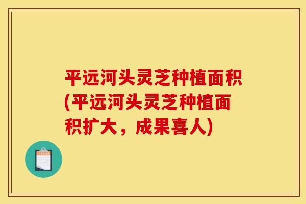 平远河头灵芝种植面积(平远河头灵芝种植面积扩大,成果喜人)
