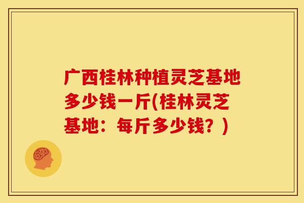 广西桂林种植灵芝基地多少钱一斤(桂林灵芝基地:每斤多少钱?)