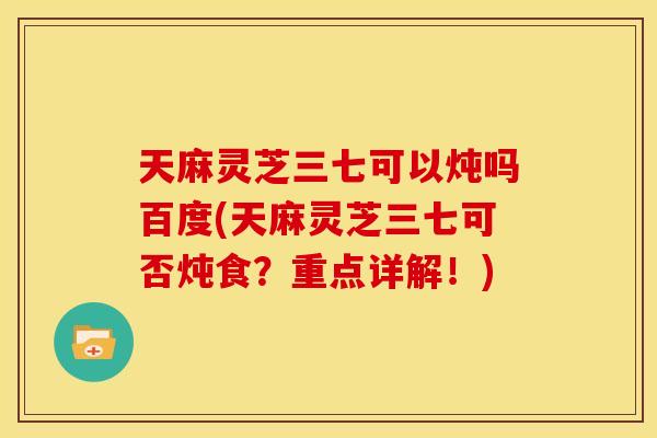 天麻灵芝三七可以炖吗百度(天麻灵芝三七可否炖食?重点详解!)