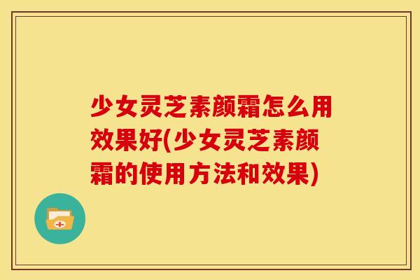少女灵芝素颜霜怎么用效果好(少女灵芝素颜霜的使用方法和效果)