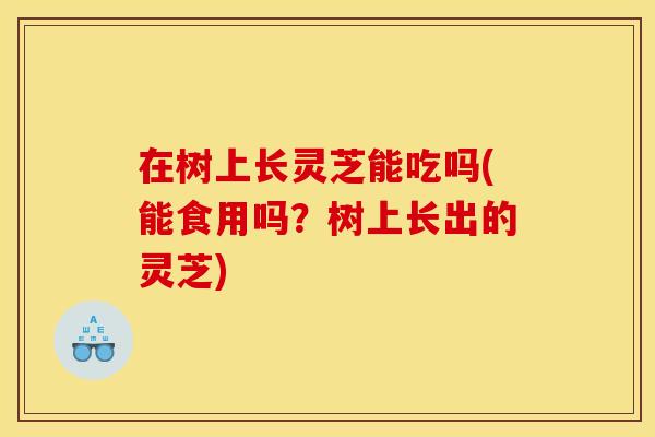 在树上长灵芝能吃吗(能食用吗？树上长出的灵芝)